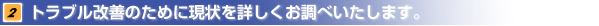 トラブル改善のために現状を詳しくお調べいたします。